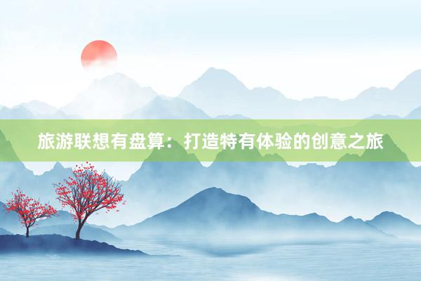 旅游联想有盘算：打造特有体验的创意之旅
